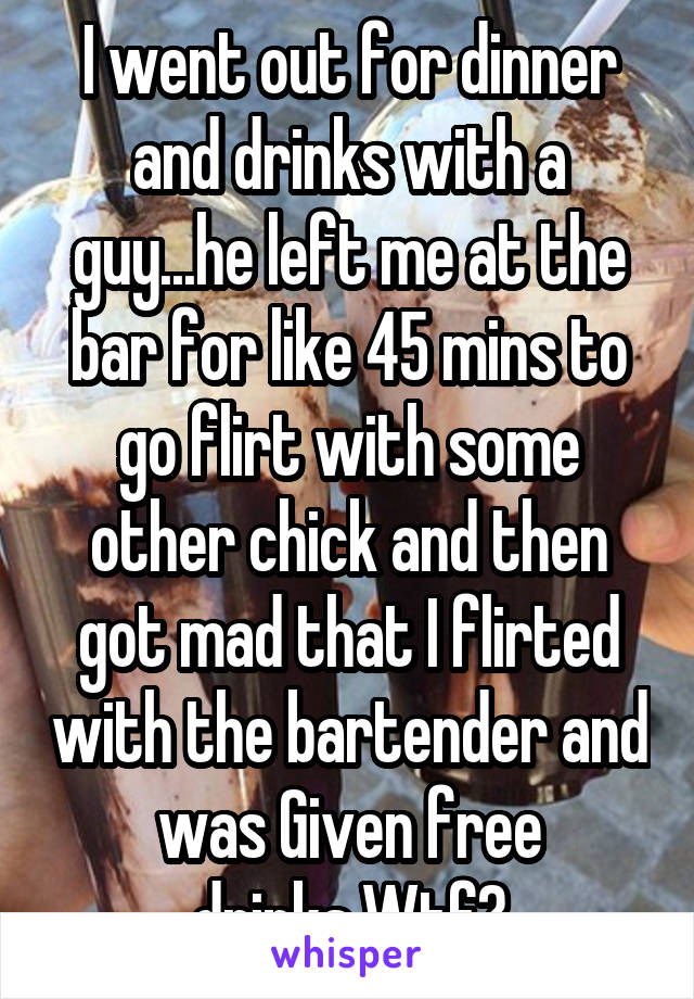 I went out for dinner and drinks with a guy...he left me at the bar for like 45 mins to go flirt with some other chick and then got mad that I flirted with the bartender and was Given free drinks.Wtf?