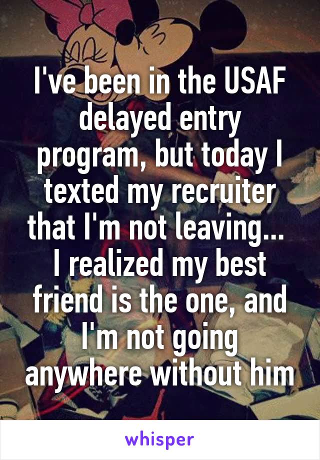 I've been in the USAF delayed entry program, but today I texted my recruiter that I'm not leaving... 
I realized my best friend is the one, and I'm not going anywhere without him