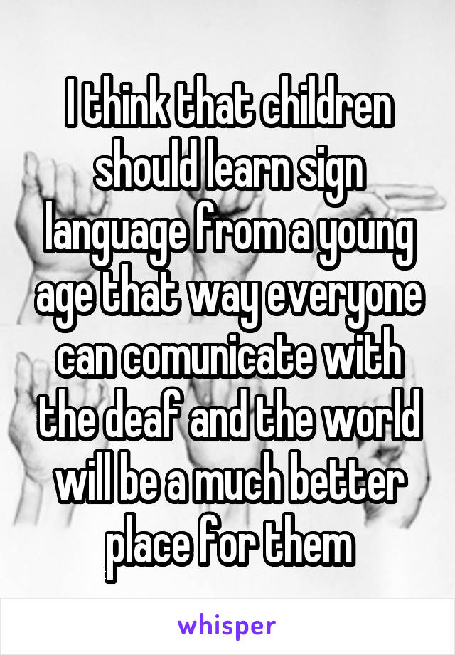 I think that children should learn sign language from a young age that way everyone can comunicate with the deaf and the world will be a much better place for them