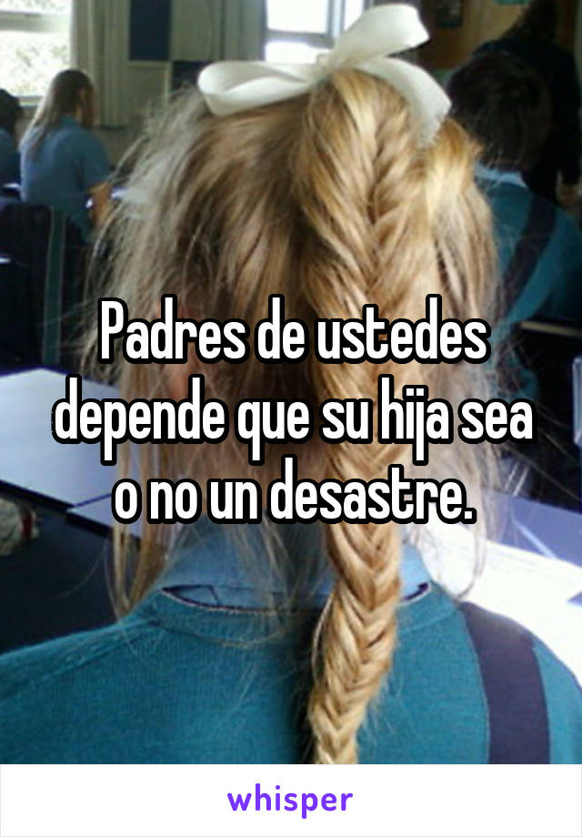 Padres de ustedes depende que su hija sea o no un desastre.