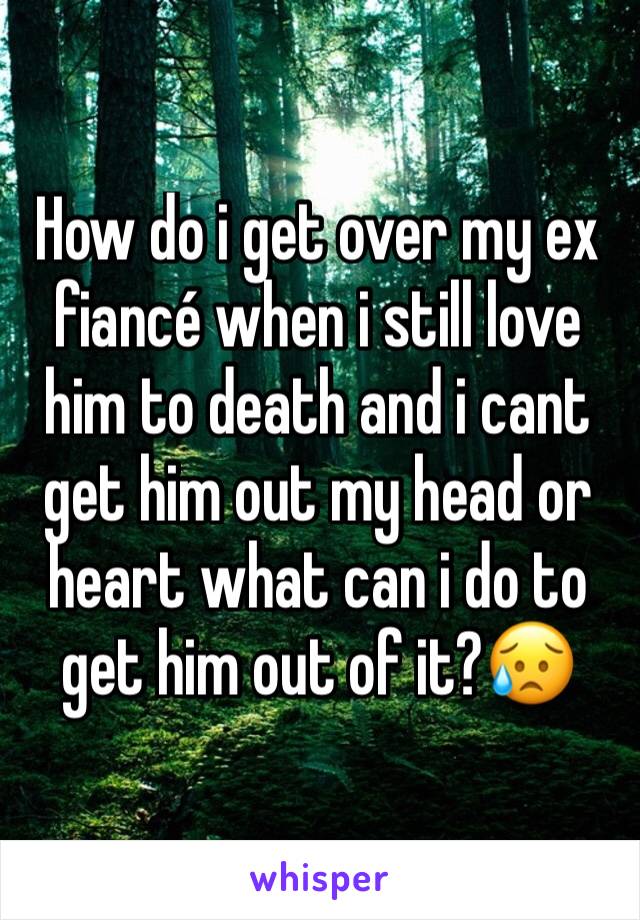 How do i get over my ex fiancé when i still love him to death and i cant get him out my head or heart what can i do to get him out of it?😥