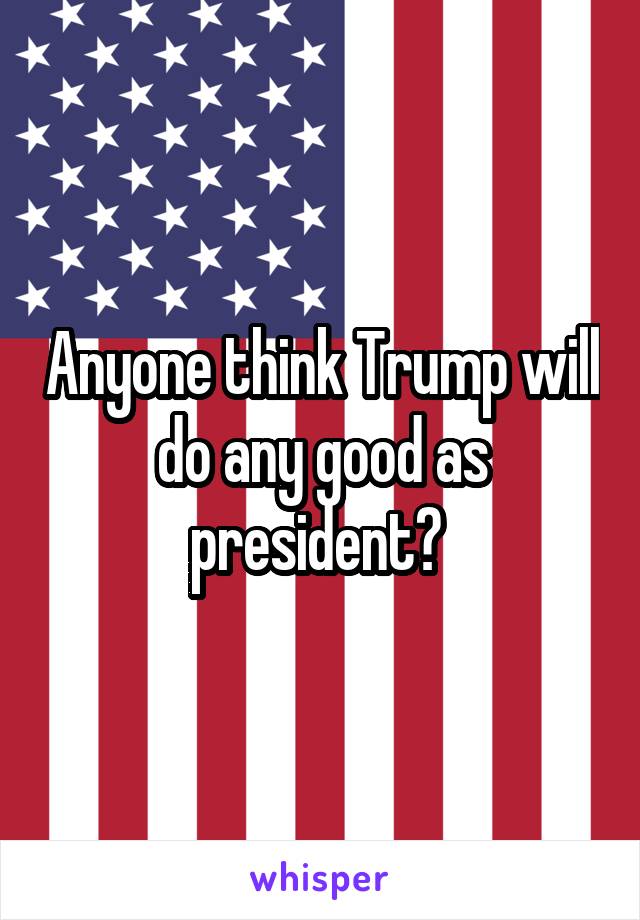 Anyone think Trump will do any good as president? 