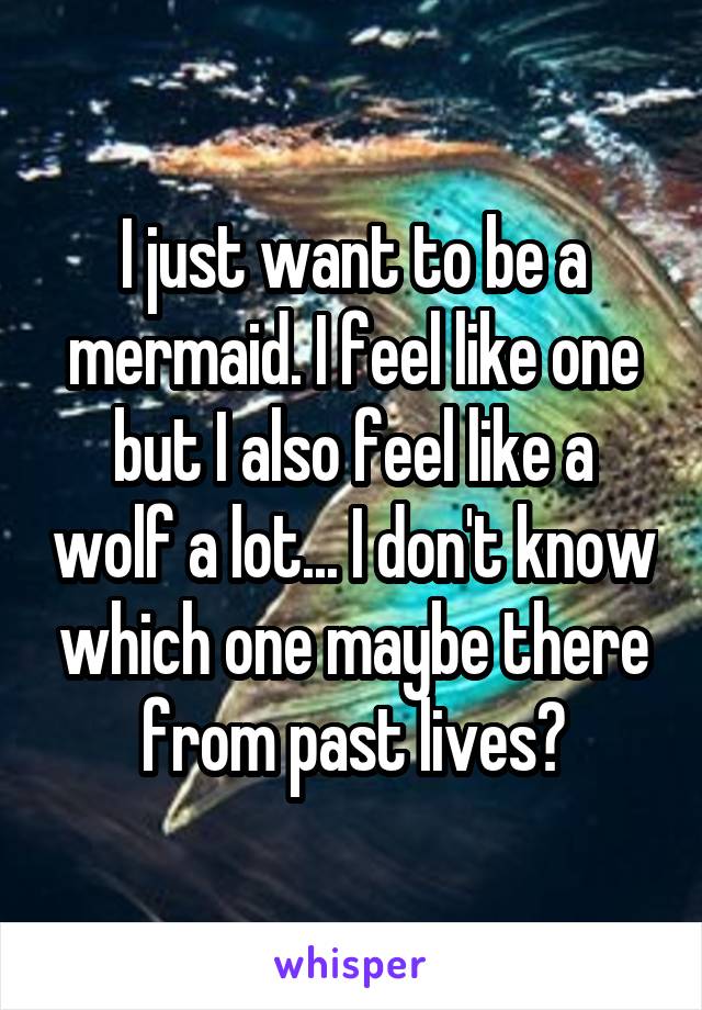 I just want to be a mermaid. I feel like one but I also feel like a wolf a lot... I don't know which one maybe there from past lives?