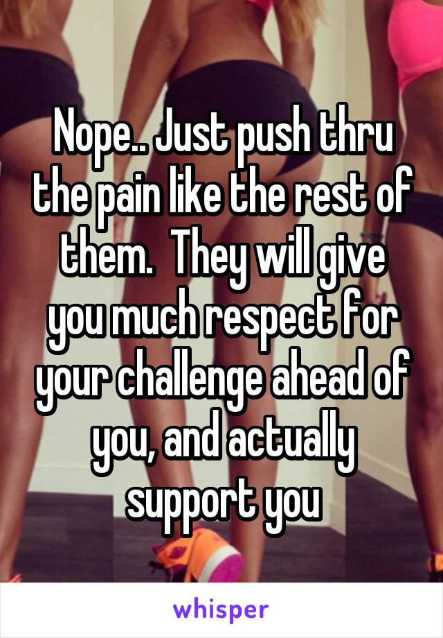 Nope.. Just push thru the pain like the rest of them.  They will give you much respect for your challenge ahead of you, and actually support you