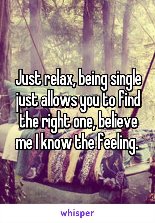 Just relax, being single just allows you to find the right one, believe me I know the feeling. 