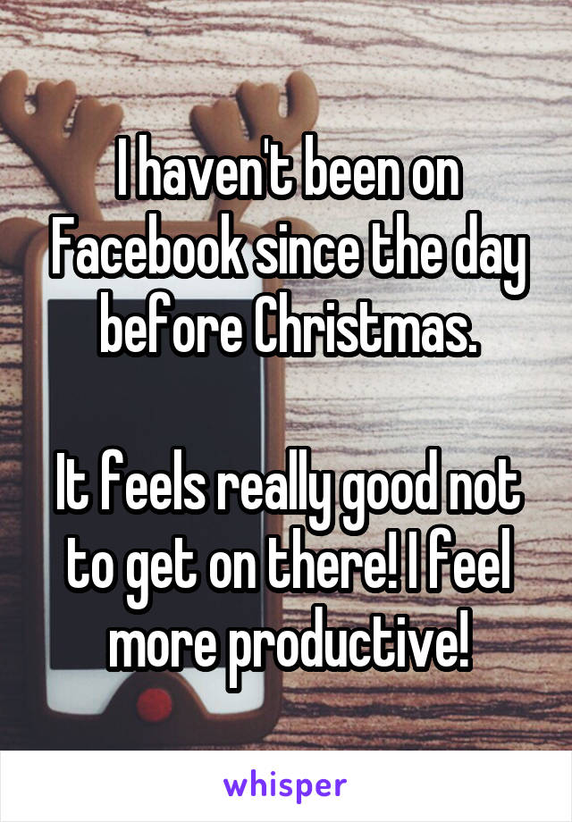 I haven't been on Facebook since the day before Christmas.

It feels really good not to get on there! I feel more productive!