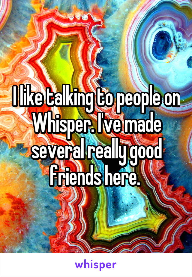 I like talking to people on Whisper. I've made several really good friends here. 