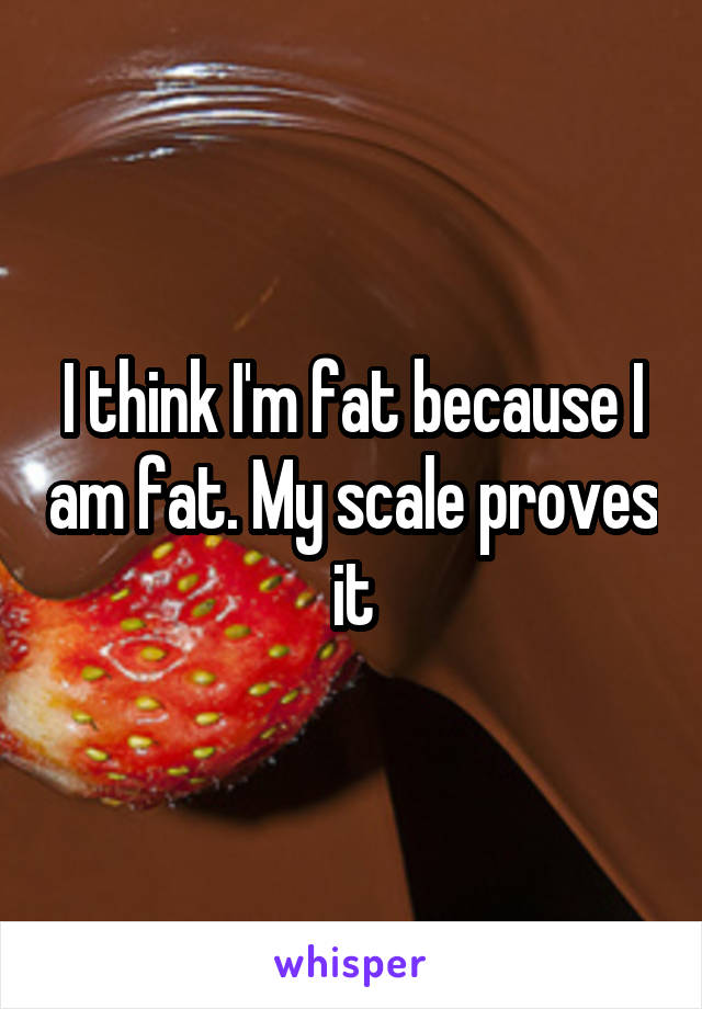 I think I'm fat because I am fat. My scale proves it