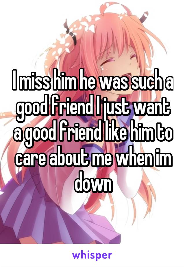 I miss him he was such a good friend I just want a good friend like him to care about me when im down