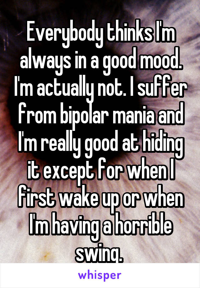 Everybody thinks I'm always in a good mood. I'm actually not. I suffer from bipolar mania and I'm really good at hiding it except for when I first wake up or when I'm having a horrible swing. 