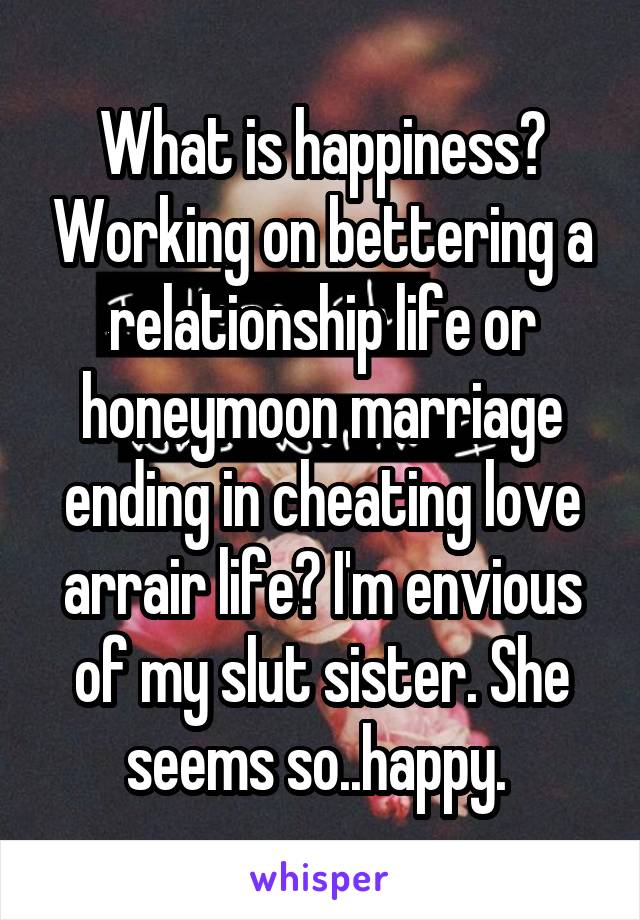 What is happiness? Working on bettering a relationship life or honeymoon marriage ending in cheating love arrair life? I'm envious of my slut sister. She seems so..happy. 