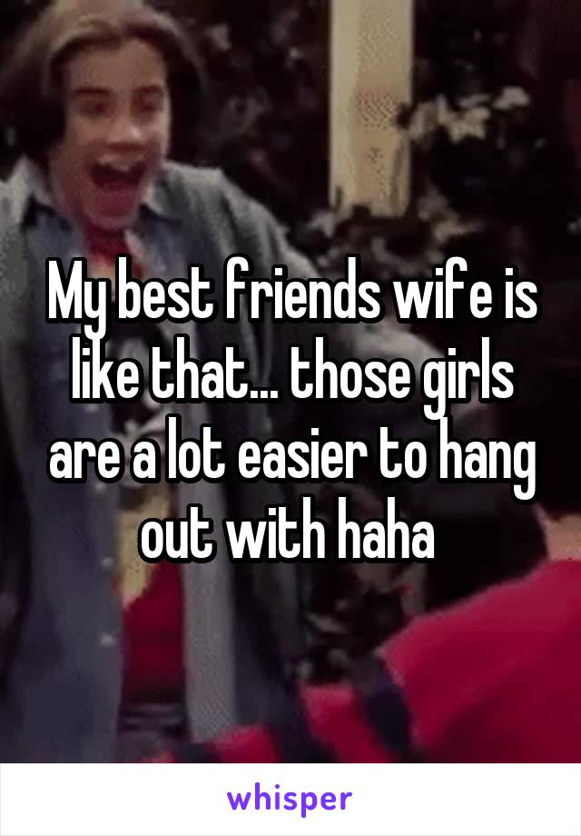 My best friends wife is like that... those girls are a lot easier to hang out with haha 