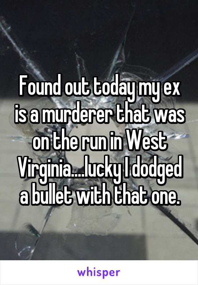 Found out today my ex is a murderer that was on the run in West Virginia....lucky I dodged a bullet with that one.