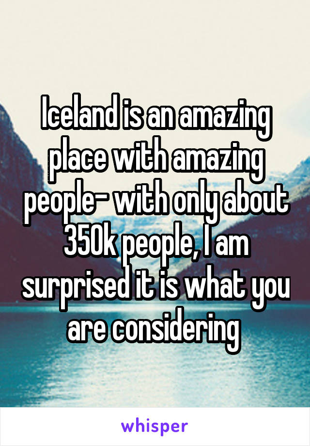 Iceland is an amazing place with amazing people- with only about 350k people, I am surprised it is what you are considering 