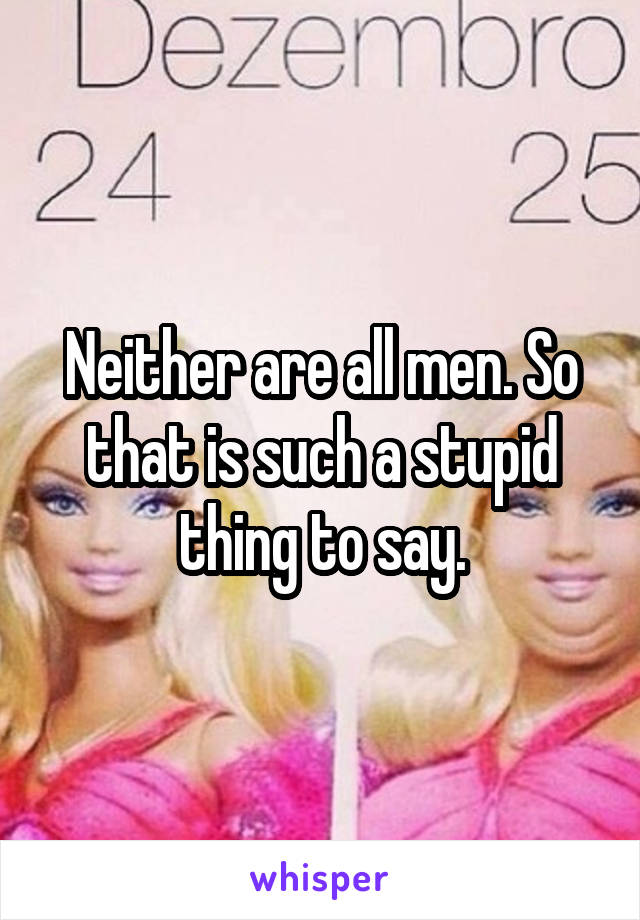 Neither are all men. So that is such a stupid thing to say.