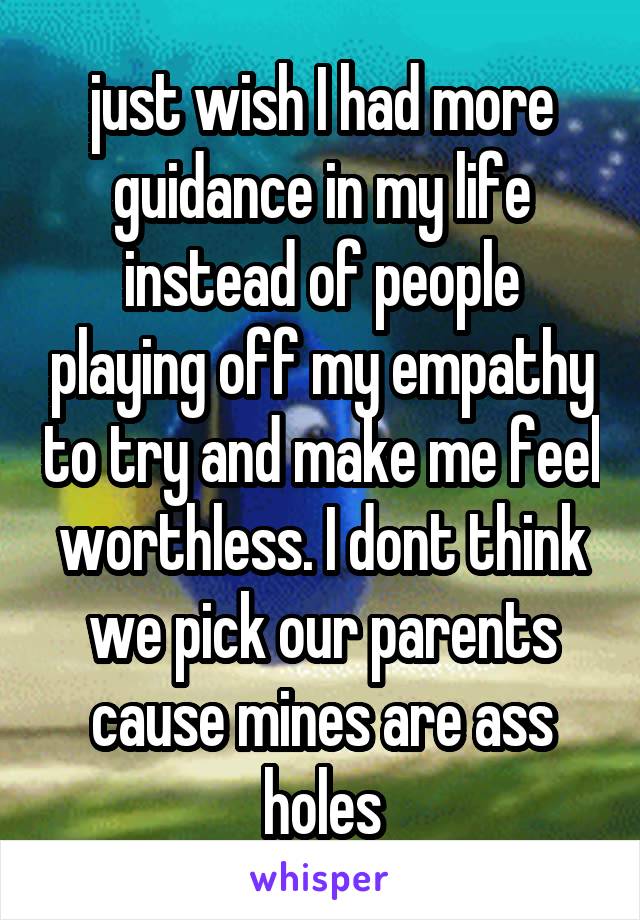 just wish I had more guidance in my life instead of people playing off my empathy to try and make me feel worthless. I dont think we pick our parents cause mines are ass holes