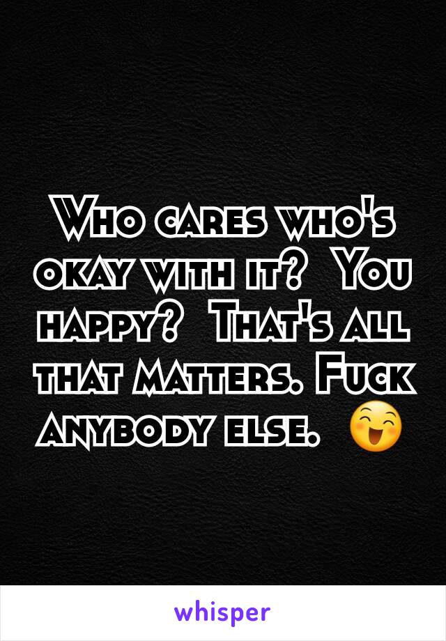 Who cares who's okay with it?  You happy?  That's all that matters. Fuck anybody else.  😄