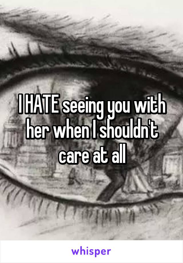 I HATE seeing you with her when I shouldn't care at all