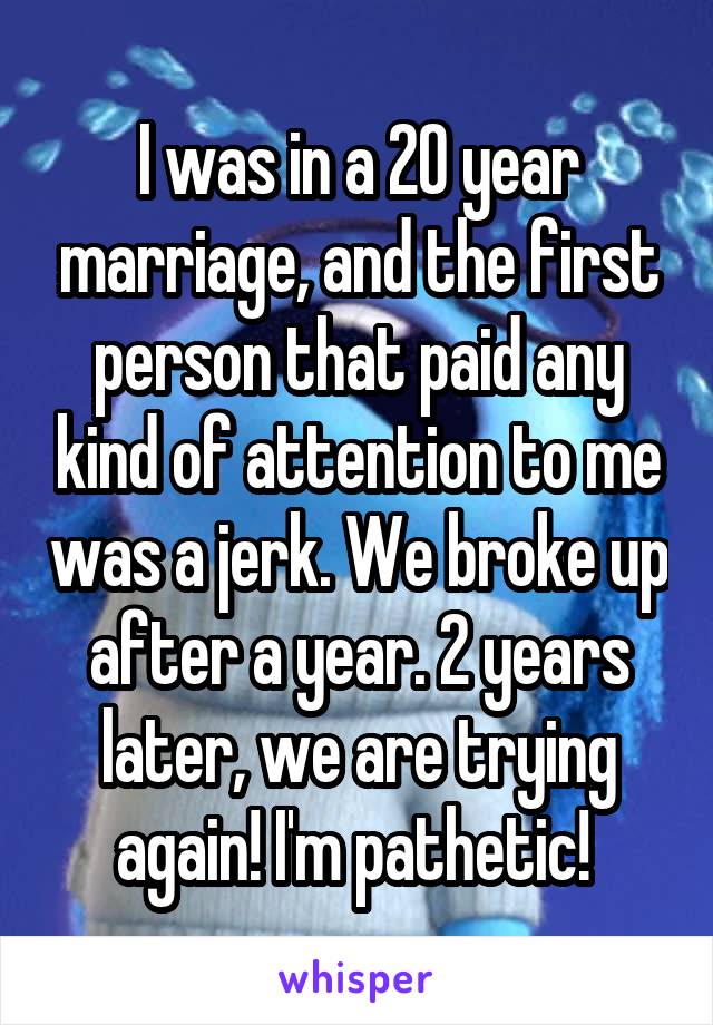 I was in a 20 year marriage, and the first person that paid any kind of attention to me was a jerk. We broke up after a year. 2 years later, we are trying again! I'm pathetic! 