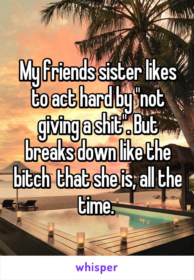 My friends sister likes to act hard by "not giving a shit". But breaks down like the bitch  that she is, all the time. 