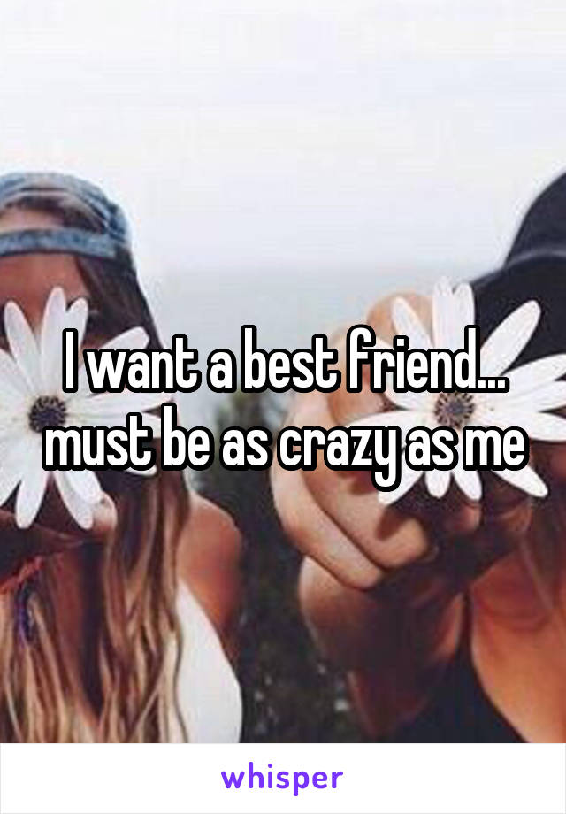 I want a best friend... must be as crazy as me