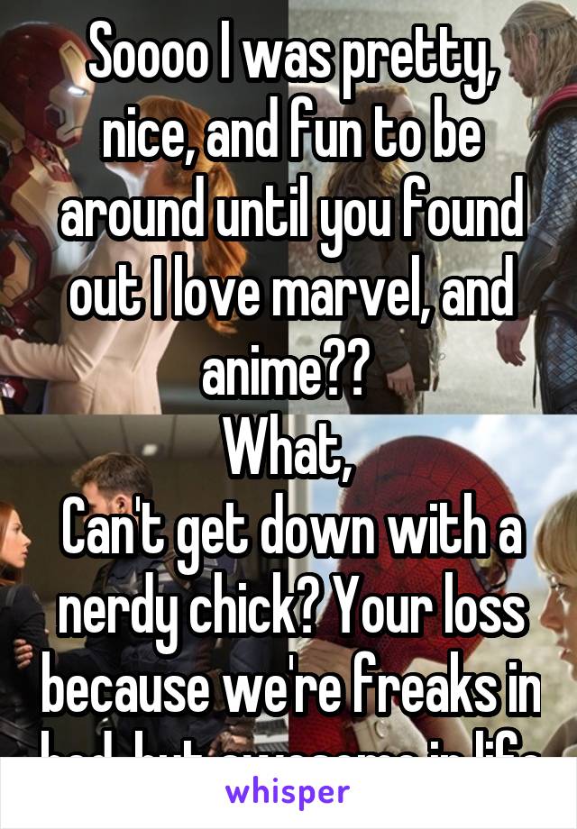 Soooo I was pretty, nice, and fun to be around until you found out I love marvel, and anime?? 
What, 
Can't get down with a nerdy chick? Your loss because we're freaks in bed, but awesome in life