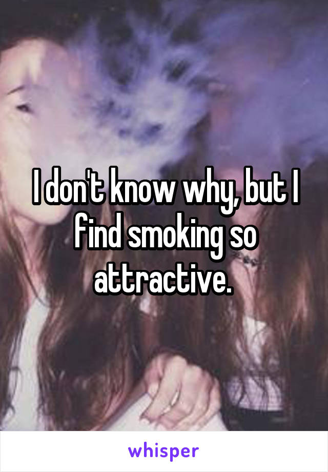 I don't know why, but I find smoking so attractive. 