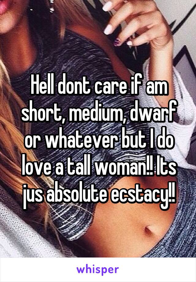 Hell dont care if am short, medium, dwarf or whatever but I do love a tall woman!! Its jus absolute ecstacy!!