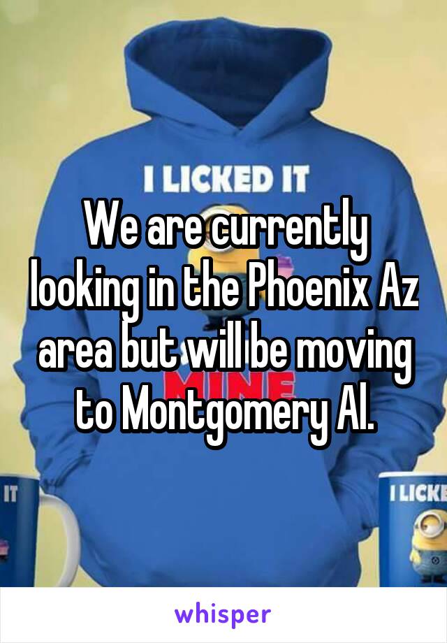 We are currently looking in the Phoenix Az area but will be moving to Montgomery Al.