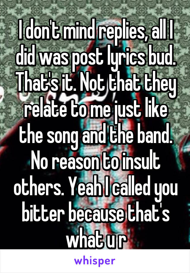 I don't mind replies, all I did was post lyrics bud. That's it. Not that they relate to me just like the song and the band. No reason to insult others. Yeah I called you bitter because that's what u r