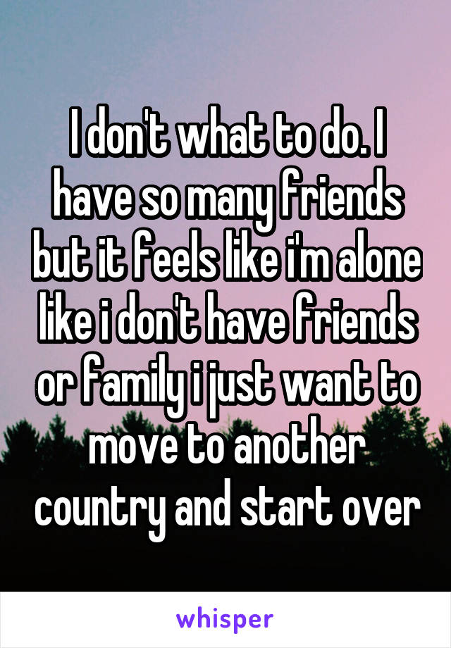 I don't what to do. I have so many friends but it feels like i'm alone like i don't have friends or family i just want to move to another country and start over