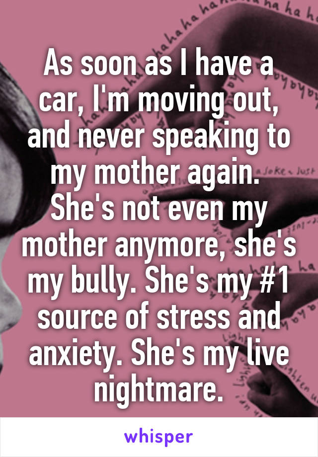 As soon as I have a car, I'm moving out, and never speaking to my mother again. 
She's not even my mother anymore, she's my bully. She's my #1 source of stress and anxiety. She's my live nightmare.