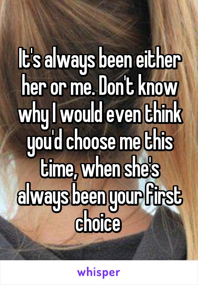 It's always been either her or me. Don't know why I would even think you'd choose me this time, when she's always been your first choice 