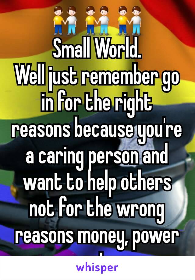 👬👬👬
Small World.
Well just remember go in for the right reasons because you're a caring person and want to help others not for the wrong reasons money, power ect.