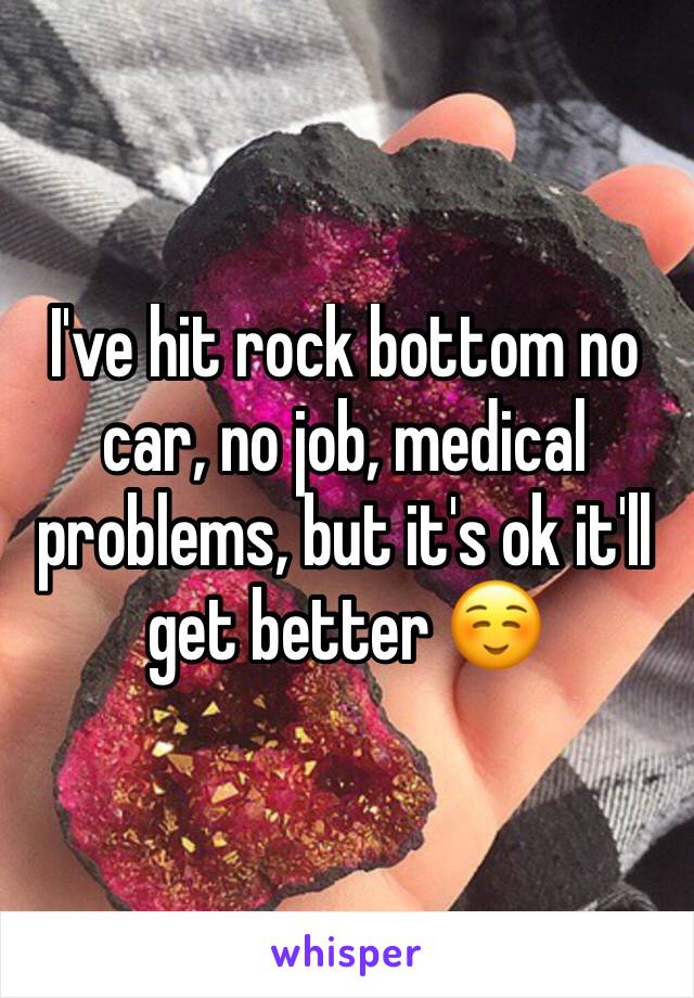 I've hit rock bottom no car, no job, medical problems, but it's ok it'll get better ☺