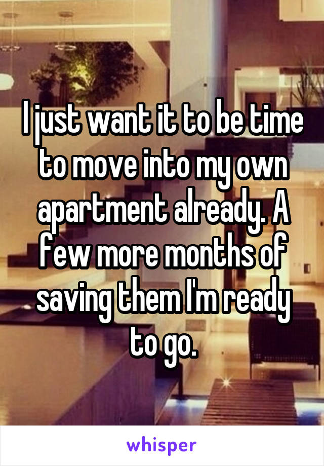 I just want it to be time to move into my own apartment already. A few more months of saving them I'm ready to go.