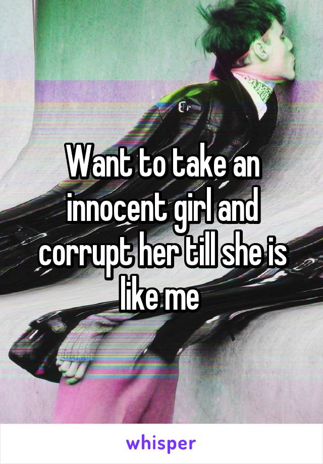 Want to take an innocent girl and corrupt her till she is like me 