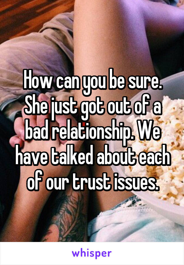 How can you be sure. She just got out of a bad relationship. We have talked about each of our trust issues.