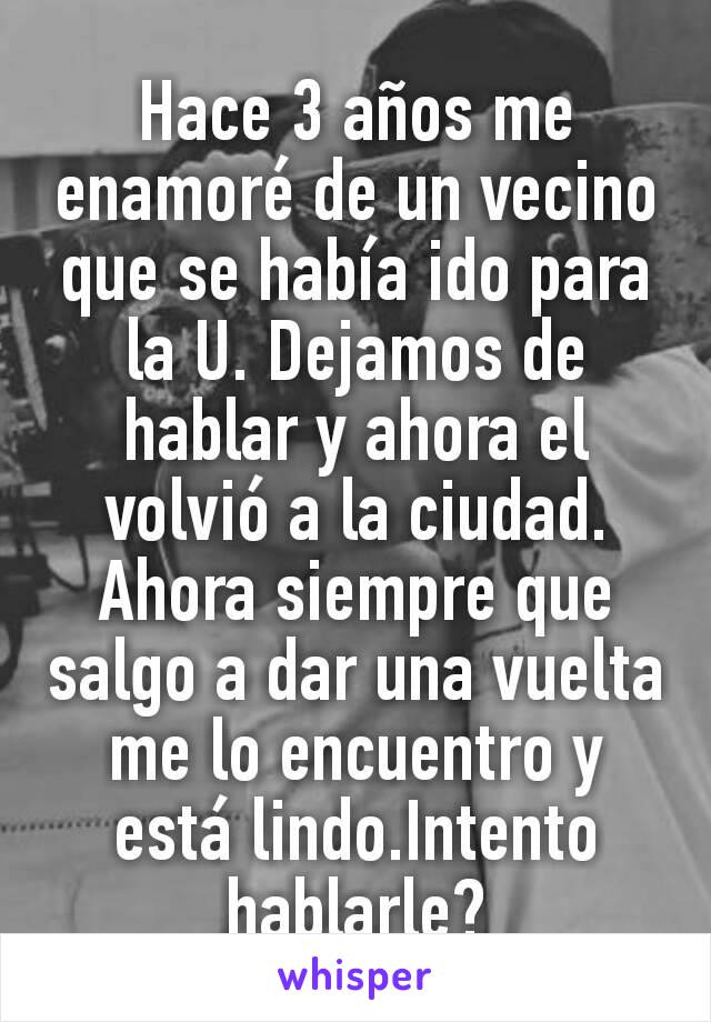 Hace 3 años me enamoré de un vecino que se había ido para la U. Dejamos de hablar y ahora el volvió a la ciudad. Ahora siempre que salgo a dar una vuelta me lo encuentro y está lindo.Intento hablarle?