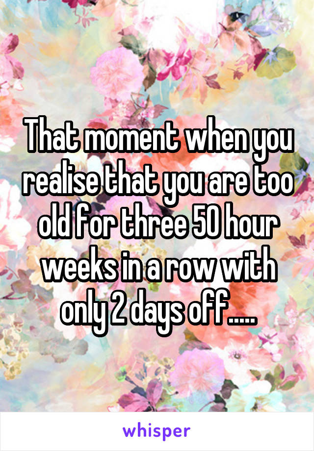 That moment when you realise that you are too old for three 50 hour weeks in a row with only 2 days off.....