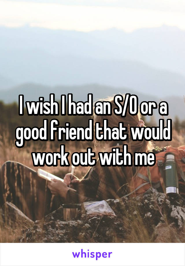 I wish I had an S/O or a good friend that would work out with me