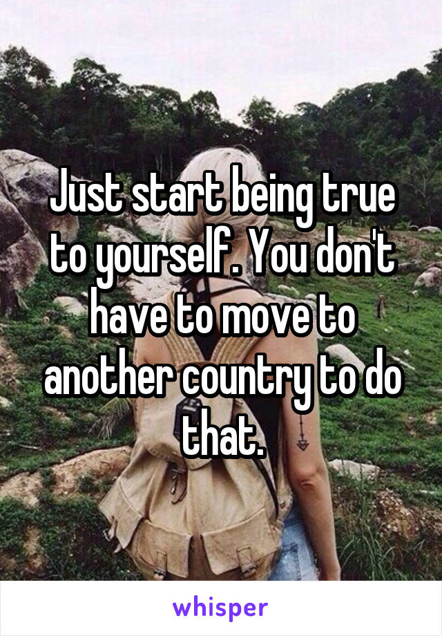 Just start being true to yourself. You don't have to move to another country to do that.