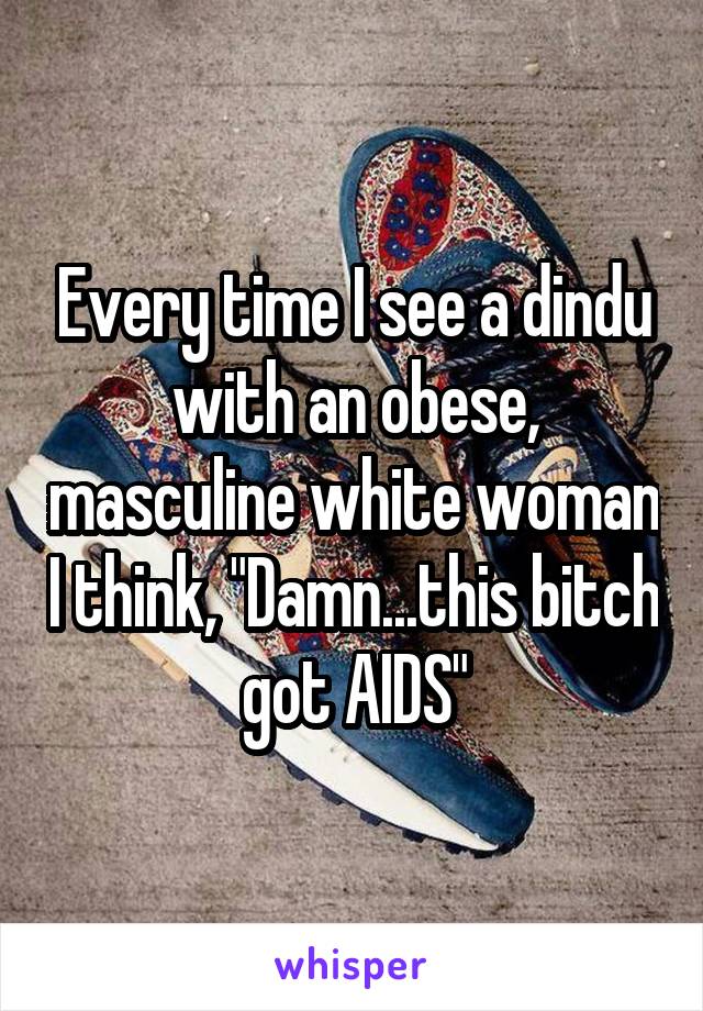 Every time I see a dindu with an obese, masculine white woman I think, "Damn...this bitch got AIDS"