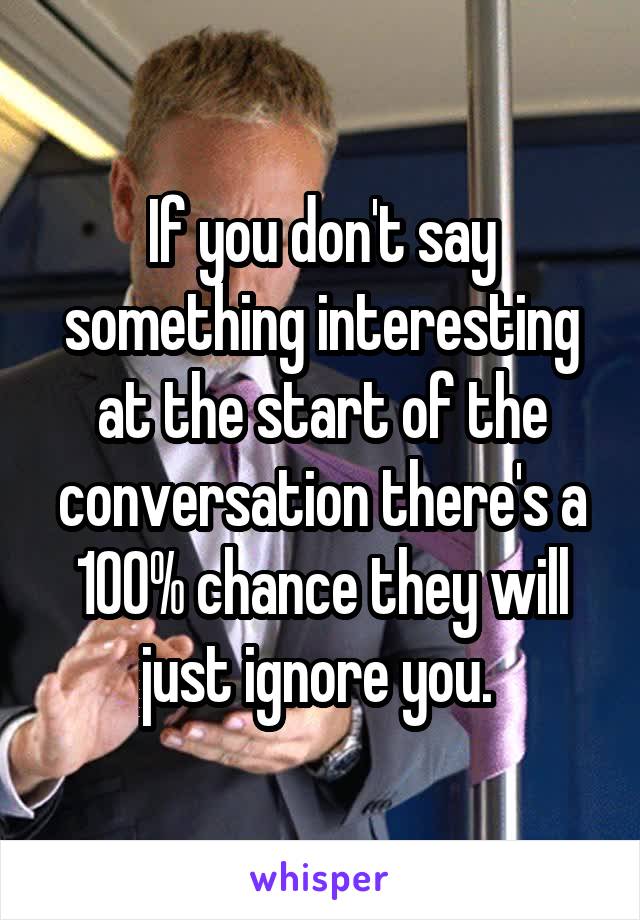 If you don't say something interesting at the start of the conversation there's a 100% chance they will just ignore you. 