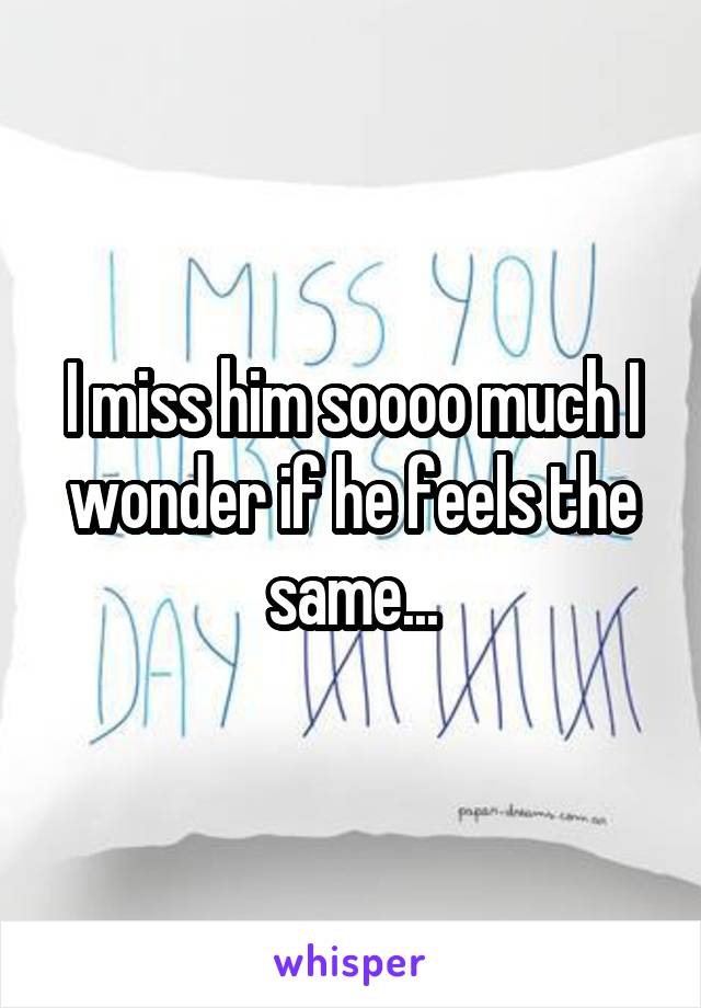 I miss him soooo much I wonder if he feels the same...