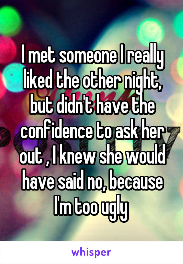 I met someone I really liked the other night, but didn't have the confidence to ask her out , I knew she would have said no, because I'm too ugly 