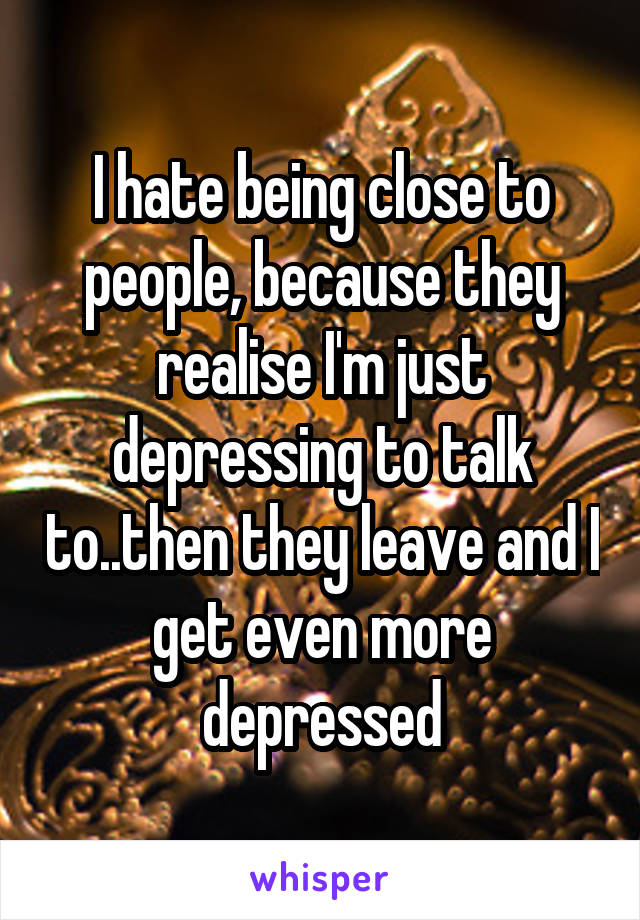 I hate being close to people, because they realise I'm just depressing to talk to..then they leave and I get even more depressed