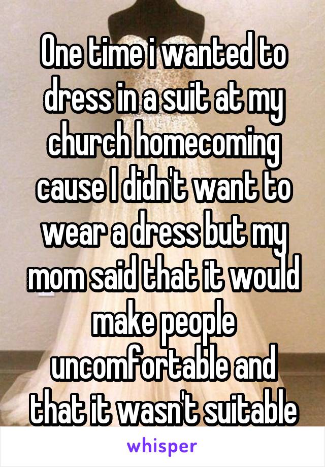 One time i wanted to dress in a suit at my church homecoming cause I didn't want to wear a dress but my mom said that it would make people uncomfortable and that it wasn't suitable