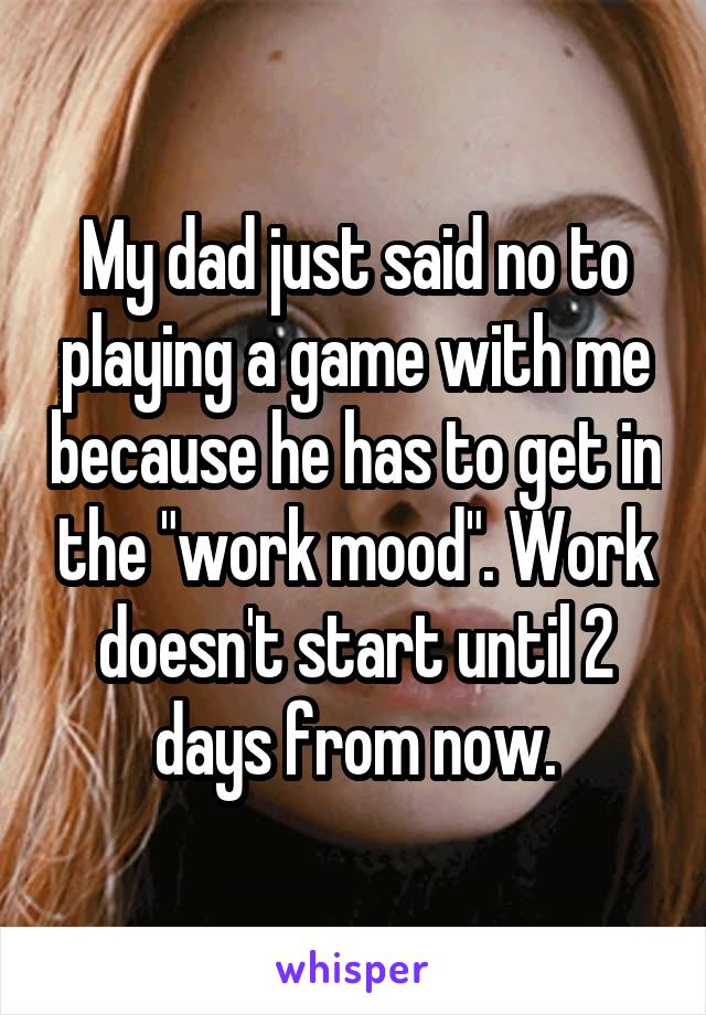 My dad just said no to playing a game with me because he has to get in the "work mood". Work doesn't start until 2 days from now.