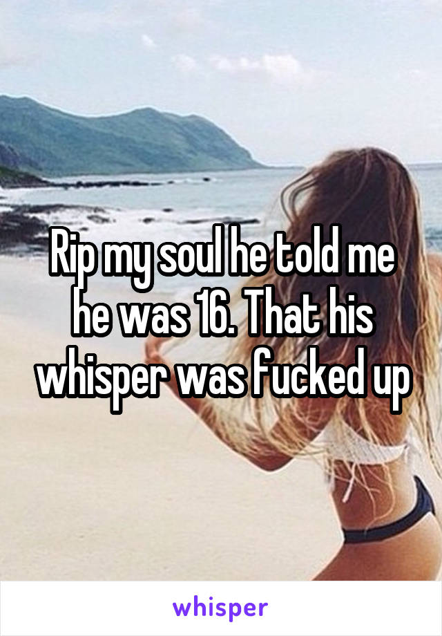 Rip my soul he told me he was 16. That his whisper was fucked up